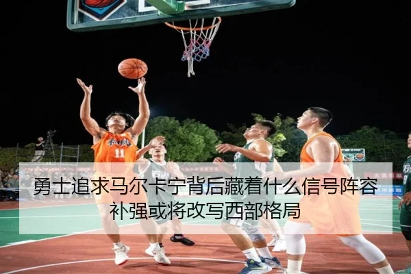 勇士追求马尔卡宁背后藏着什么信号阵容补强或将改写西部格局（bet365 online）