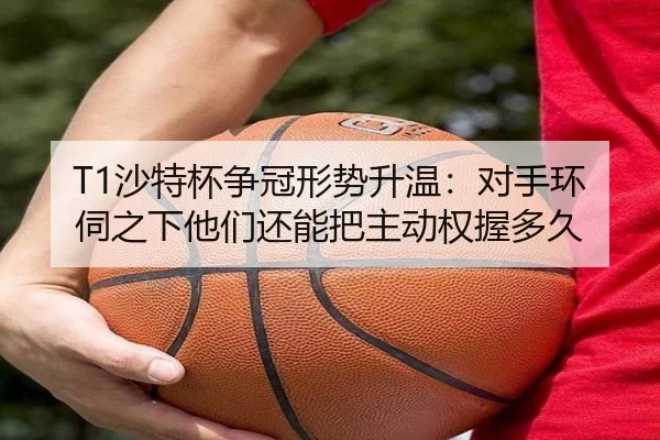 T1沙特杯争冠形势升温：对手环伺之下他们还能把主动权握多久（bet365 online）